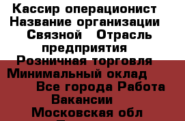 Кассир-операционист › Название организации ­ Связной › Отрасль предприятия ­ Розничная торговля › Минимальный оклад ­ 25 000 - Все города Работа » Вакансии   . Московская обл.,Пущино г.